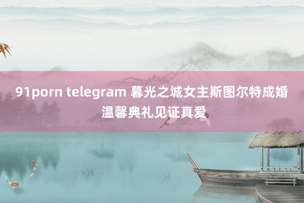 91porn telegram 暮光之城女主斯图尔特成婚 温馨典礼见证真爱