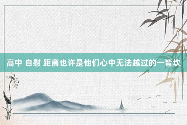 高中 自慰 距离也许是他们心中无法越过的一皆坎