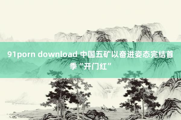 91porn download 中国五矿以奋进姿态完结首季“开门红”