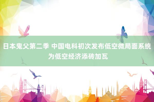 日本鬼父第二季 中国电科初次发布低空微局面系统 为低空经济添砖加瓦