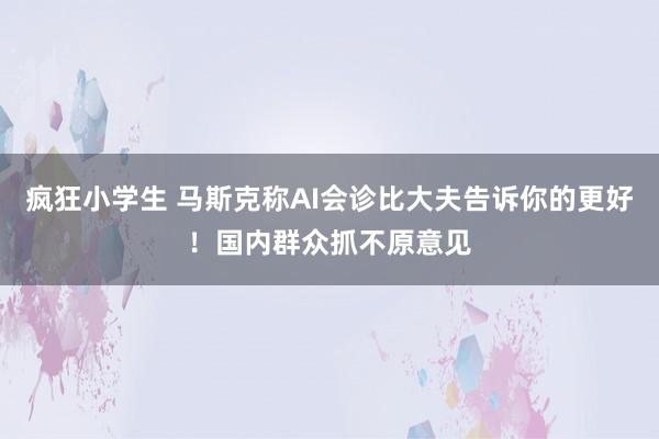 疯狂小学生 马斯克称AI会诊比大夫告诉你的更好！国内群众抓不原意见