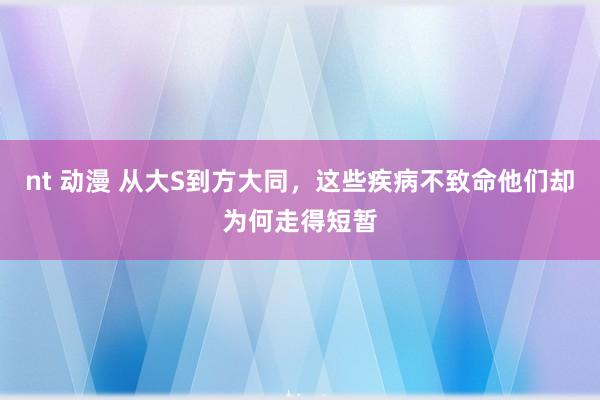 nt 动漫 从大S到方大同，这些疾病不致命他们却为何走得短暂