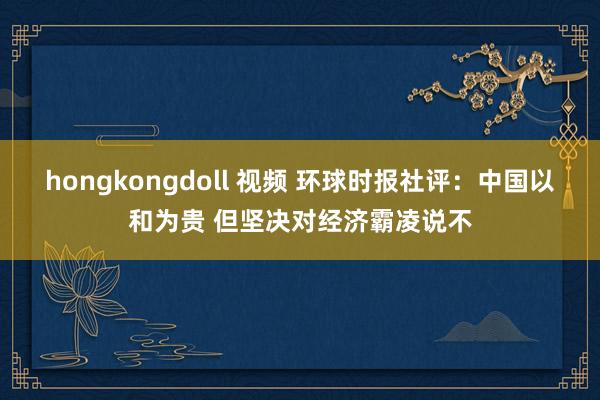 hongkongdoll 视频 环球时报社评：中国以和为贵 但坚决对经济霸凌说不