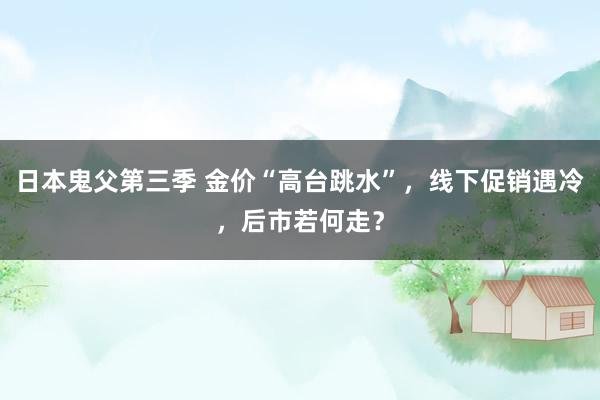 日本鬼父第三季 金价“高台跳水”，线下促销遇冷，后市若何走？