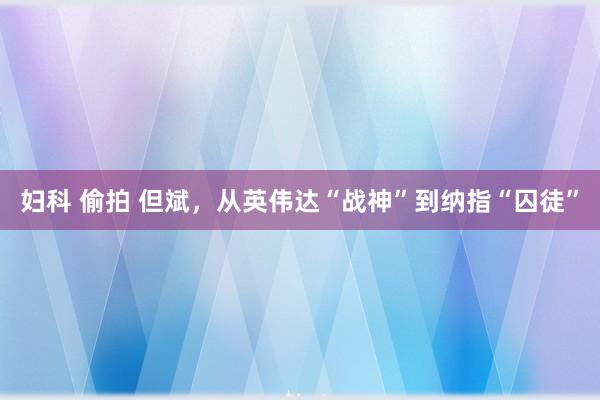 妇科 偷拍 但斌，从英伟达“战神”到纳指“囚徒”