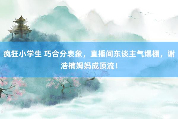 疯狂小学生 巧合分表象，直播间东谈主气爆棚，谢浩楠姆妈成顶流！