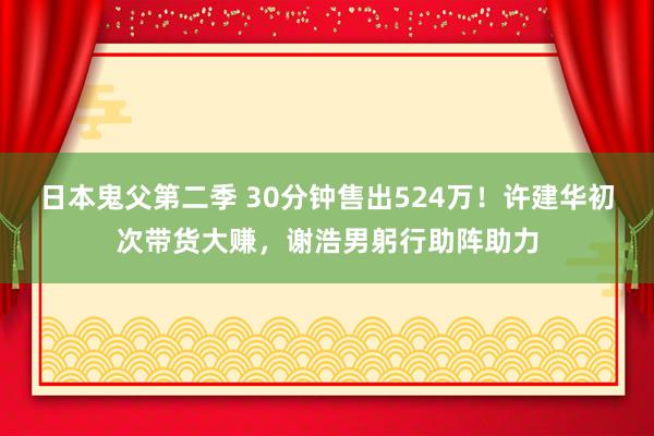 日本鬼父第二季 30分钟售出524万！许建华初次带货大赚，谢浩男躬行助阵助力