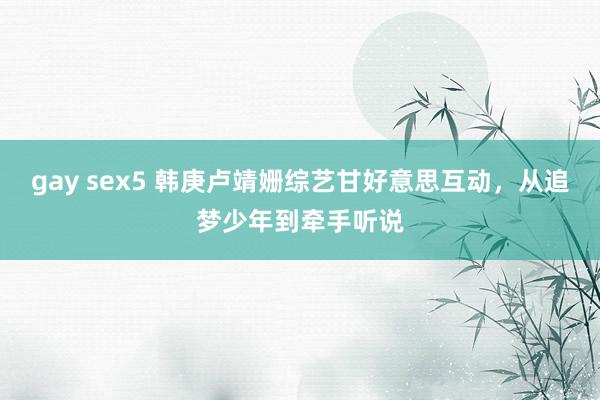 gay sex5 韩庚卢靖姗综艺甘好意思互动，从追梦少年到牵手听说