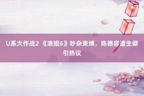 U系大作战2 《浪姐6》吵杂束缚，陈德容遭生僻引热议