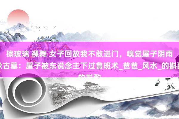 擦玻璃 裸舞 女子回故我不敢进门，嗅觉屋子阴雨像古墓：屋子被东说念主下过鲁班术_爸爸_风水_的斟酌