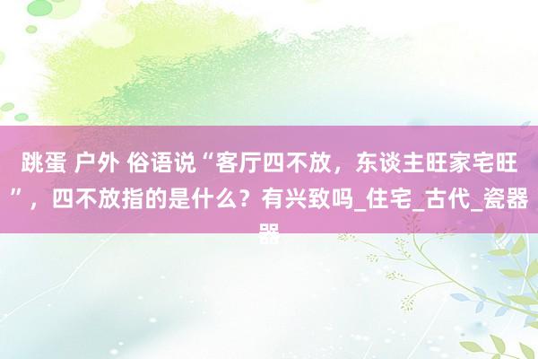 跳蛋 户外 俗语说“客厅四不放，东谈主旺家宅旺”，四不放指的是什么？有兴致吗_住宅_古代_瓷器