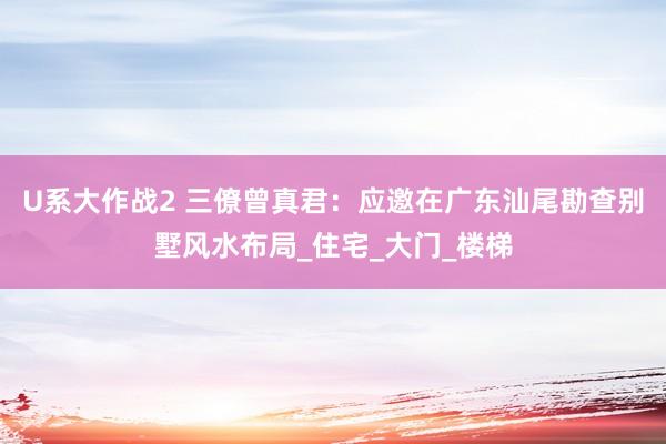 U系大作战2 三僚曾真君：应邀在广东汕尾勘查别墅风水布局_住宅_大门_楼梯