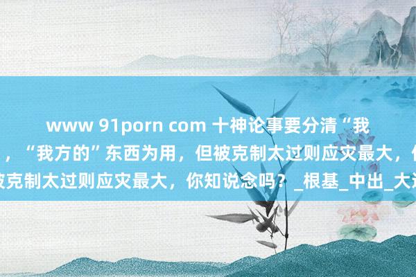 www 91porn com 十神论事要分清“我方的”和“别东说念主的”，“我方的”东西为用，但被克制太过则应灾最大，你知说念吗？_根基_中出_大运