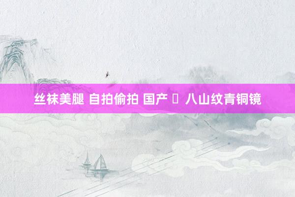 丝袜美腿 自拍偷拍 国产 ​八山纹青铜镜