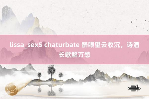 lissa_sex5 chaturbate 醉眼望云收沉，诗酒长歌解万愁