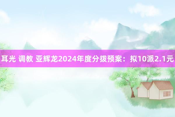 耳光 调教 亚辉龙2024年度分拨预案：拟10派2.1元
