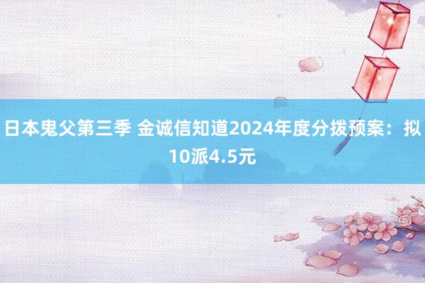日本鬼父第三季 金诚信知道2024年度分拨预案：拟10派4.5元