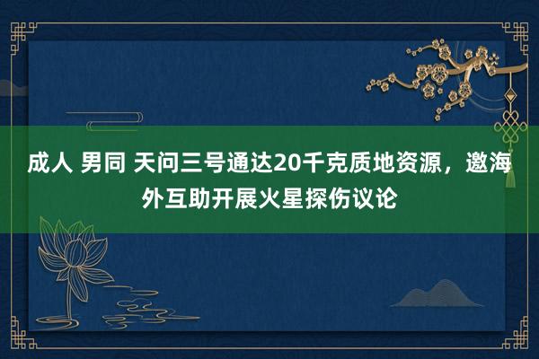 成人 男同 天问三号通达20千克质地资源，邀海外互助开展火星探伤议论