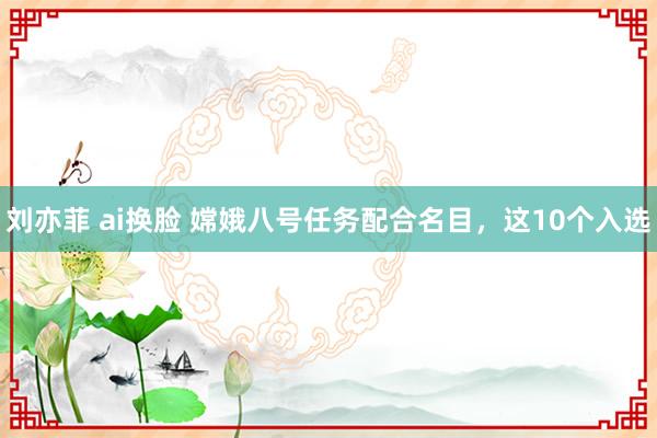 刘亦菲 ai换脸 嫦娥八号任务配合名目，这10个入选