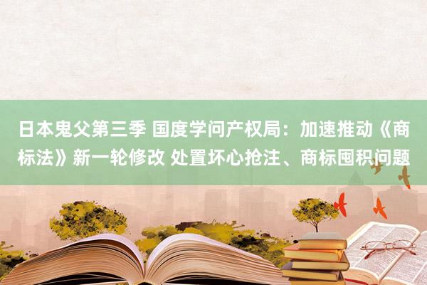 日本鬼父第三季 国度学问产权局：加速推动《商标法》新一轮修改 处置坏心抢注、商标囤积问题