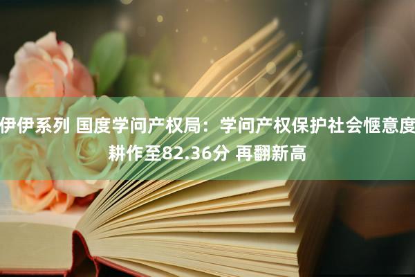 伊伊系列 国度学问产权局：学问产权保护社会惬意度耕作至82.36分 再翻新高