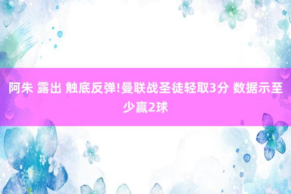 阿朱 露出 触底反弹!曼联战圣徒轻取3分 数据示至少赢2球