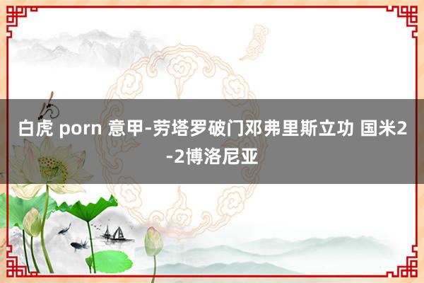 白虎 porn 意甲-劳塔罗破门邓弗里斯立功 国米2-2博洛尼亚