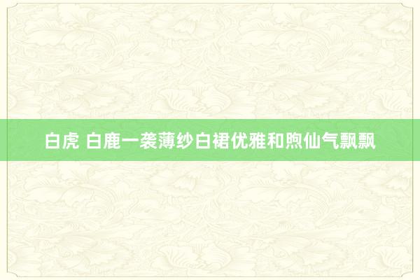白虎 白鹿一袭薄纱白裙优雅和煦仙气飘飘