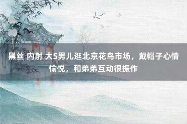 黑丝 内射 大S男儿逛北京花鸟市场，戴帽子心情愉悦，和弟弟互动很振作