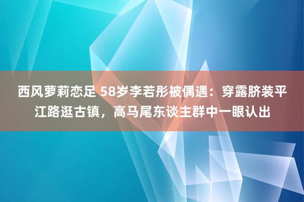 西风萝莉恋足 58岁李若彤被偶遇：穿露脐装平江路逛古镇，高马尾东谈主群中一眼认出
