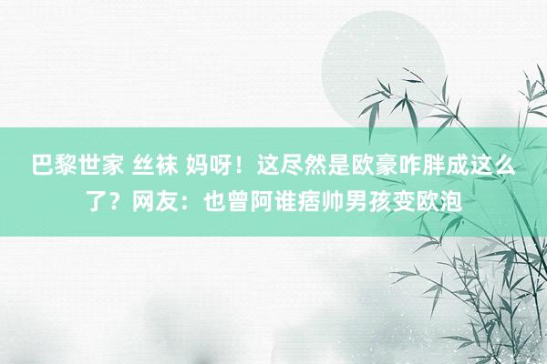 巴黎世家 丝袜 妈呀！这尽然是欧豪咋胖成这么了？网友：也曾阿谁痞帅男孩变欧泡