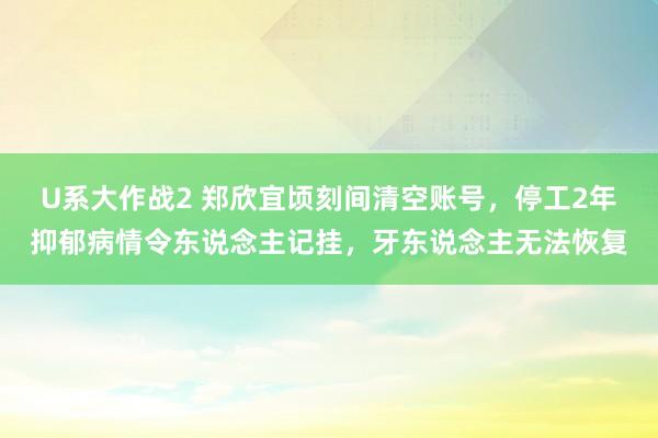 U系大作战2 郑欣宜顷刻间清空账号，停工2年抑郁病情令东说念主记挂，牙东说念主无法恢复