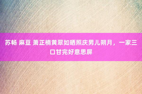 苏畅 麻豆 萧正楠黄翠如晒照庆男儿朔月，一家三口甘完好意思屏