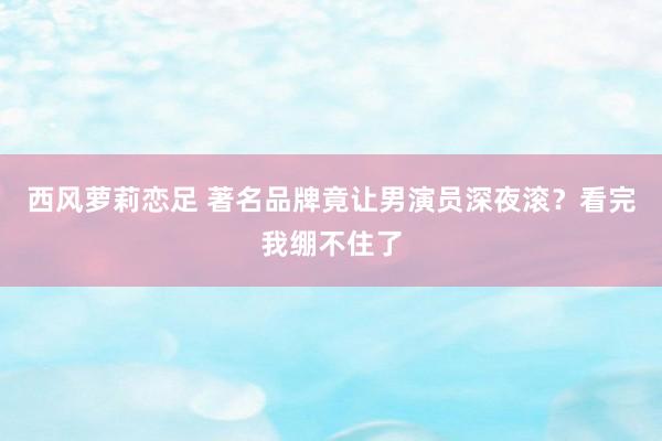 西风萝莉恋足 著名品牌竟让男演员深夜滚？看完我绷不住了