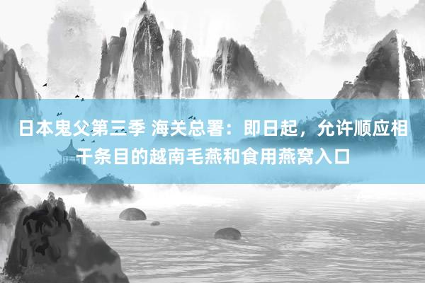日本鬼父第三季 海关总署：即日起，允许顺应相干条目的越南毛燕和食用燕窝入口