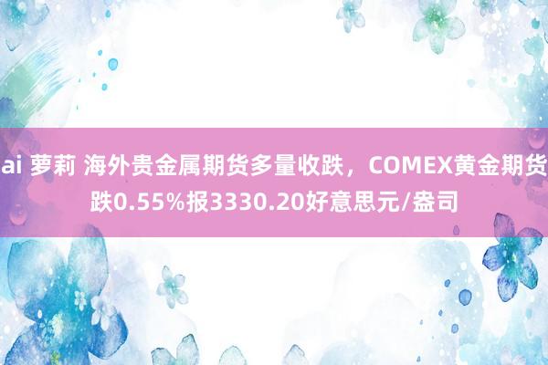 ai 萝莉 海外贵金属期货多量收跌，COMEX黄金期货跌0.55%报3330.20好意思元/盎司