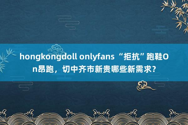 hongkongdoll onlyfans “拒抗”跑鞋On昂跑，切中齐市新贵哪些新需求？