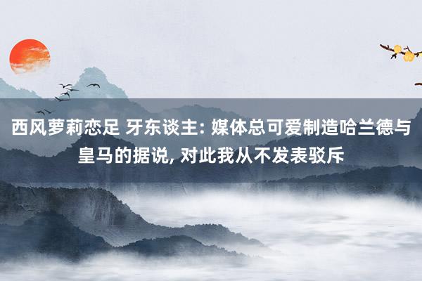 西风萝莉恋足 牙东谈主: 媒体总可爱制造哈兰德与皇马的据说， 对此我从不发表驳斥