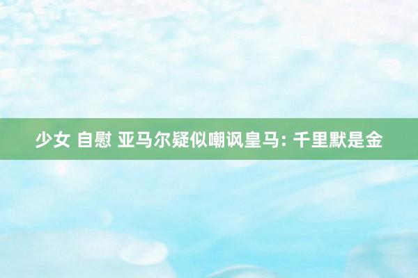 少女 自慰 亚马尔疑似嘲讽皇马: 千里默是金