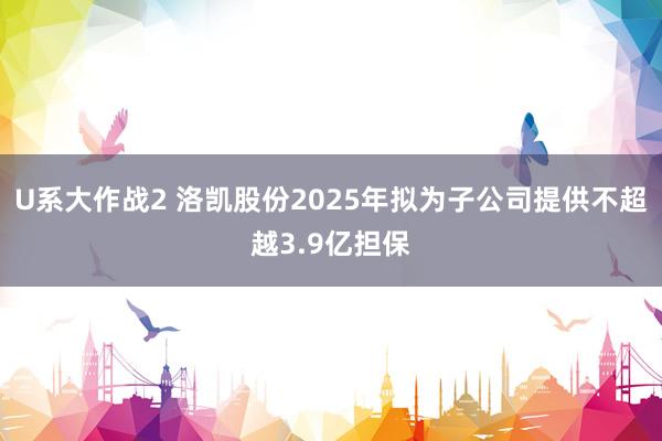 U系大作战2 洛凯股份2025年拟为子公司提供不超越3.9亿担保