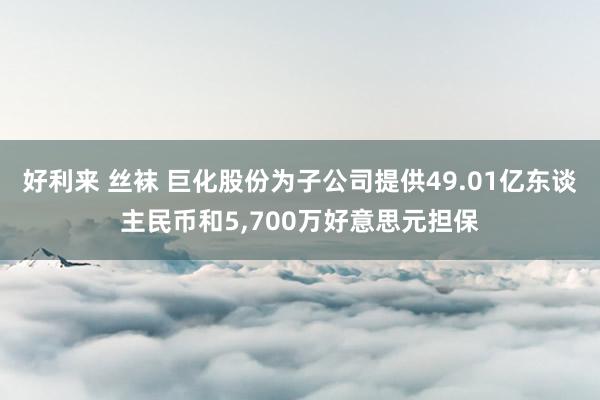 好利来 丝袜 巨化股份为子公司提供49.01亿东谈主民币和5，700万好意思元担保