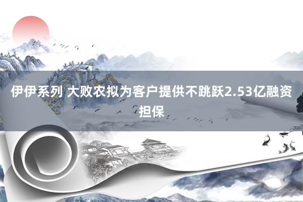 伊伊系列 大败农拟为客户提供不跳跃2.53亿融资担保