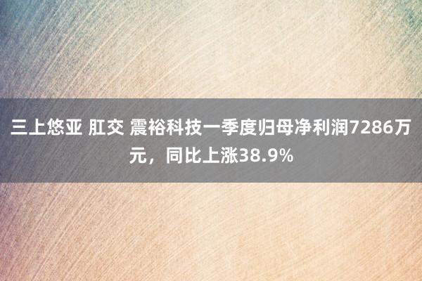 三上悠亚 肛交 震裕科技一季度归母净利润7286万元，同比上涨38.9%