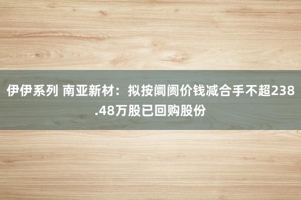 伊伊系列 南亚新材：拟按阛阓价钱减合手不超238.48万股已回购股份