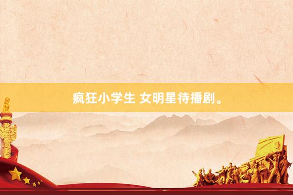 疯狂小学生 女明星待播剧。