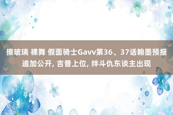 擦玻璃 裸舞 假面骑士Gavv第36、37话翰墨预报追加公开， 吉普上位， 绊斗仇东谈主出现