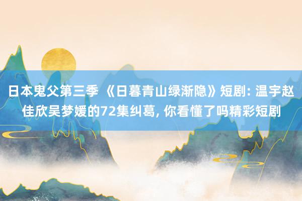 日本鬼父第三季 《日暮青山绿渐隐》短剧: 温宇赵佳欣吴梦媛的72集纠葛， 你看懂了吗精彩短剧