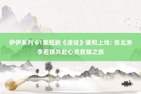 伊伊系列 61集短剧《虔徒》缓和上线: 张北淅李若琪共赴心灵救赎之旅